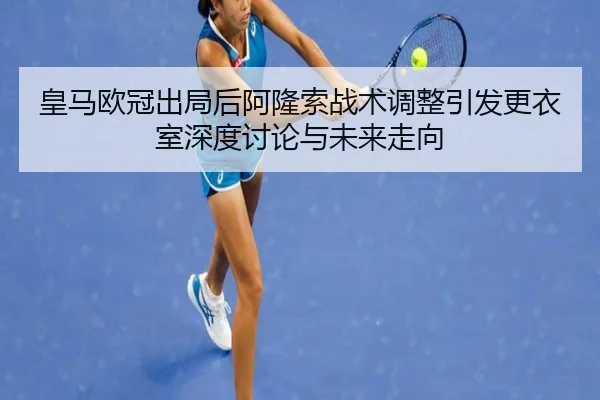 皇马欧冠出局后阿隆索战术调整引发更衣室深度讨论与未来走向