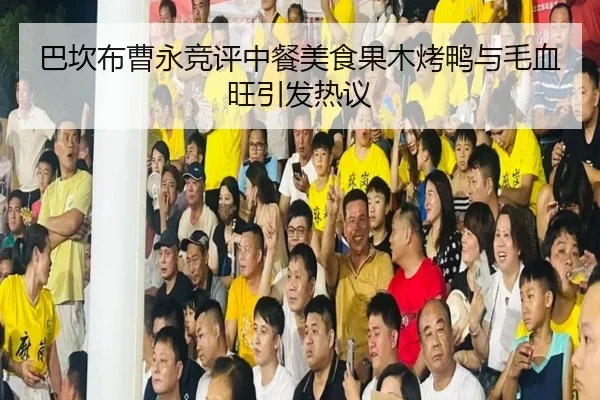 巴坎布曹永竞评中餐美食果木烤鸭与毛血旺引发热议