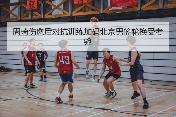 周琦伤愈后对抗训练加码北京男篮轮换受考验